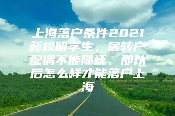 上海落户条件2021新规留学生，居转户配偶不能随迁，那以后怎么样才能落户上海