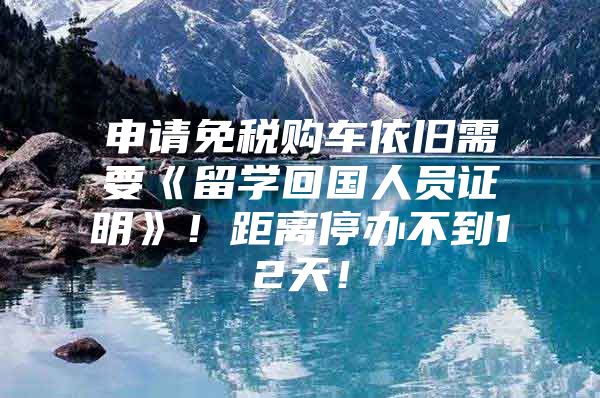 申请免税购车依旧需要《留学回国人员证明》！距离停办不到12天！