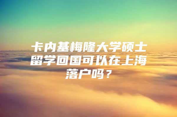 卡内基梅隆大学硕士留学回国可以在上海落户吗？