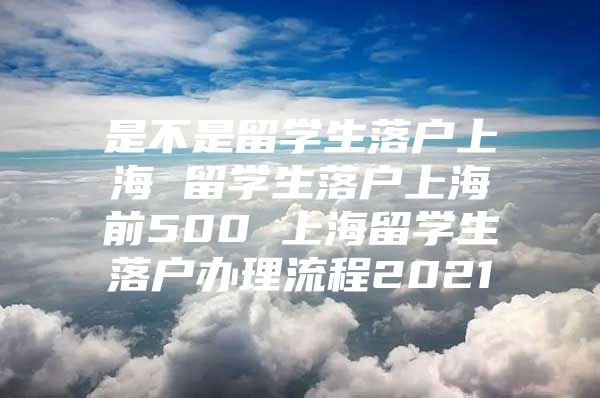 是不是留学生落户上海 留学生落户上海前500 上海留学生落户办理流程2021