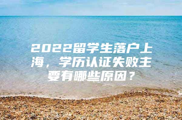 2022留学生落户上海，学历认证失败主要有哪些原因？