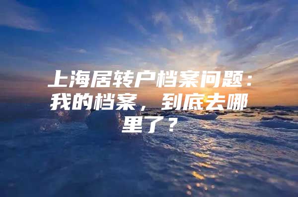 上海居转户档案问题：我的档案，到底去哪里了？