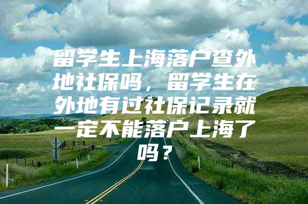 留学生上海落户查外地社保吗，留学生在外地有过社保记录就一定不能落户上海了吗？