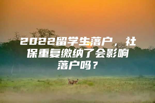 2022留学生落户，社保重复缴纳了会影响落户吗？