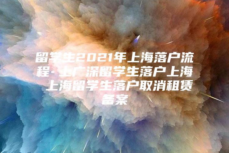 留学生2021年上海落户流程 上广深留学生落户上海 上海留学生落户取消租赁备案