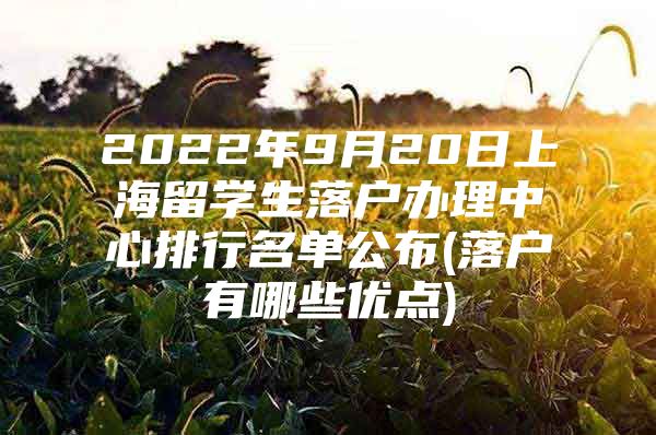 2022年9月20日上海留学生落户办理中心排行名单公布(落户有哪些优点)