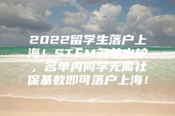 2022留学生落户上海！STEM名单出炉，名单内同学无需社保基数即可落户上海！