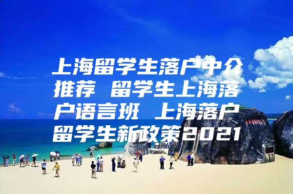 上海留学生落户中介推荐 留学生上海落户语言班 上海落户留学生新政策2021