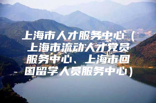 上海市人才服务中心（上海市流动人才党员服务中心、上海市回国留学人员服务中心）