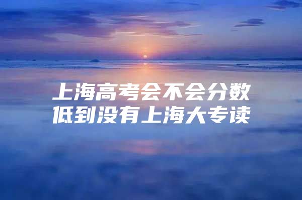 上海高考会不会分数低到没有上海大专读