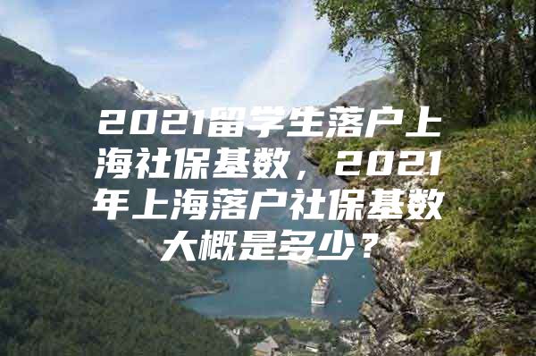 2021留学生落户上海社保基数，2021年上海落户社保基数大概是多少？