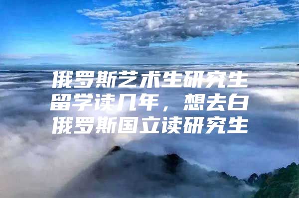 俄罗斯艺术生研究生留学读几年，想去白俄罗斯国立读研究生