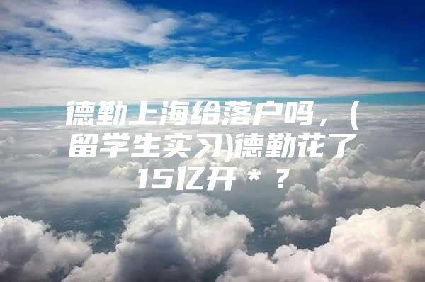 德勤上海给落户吗，(留学生实习)德勤花了15亿开＊？