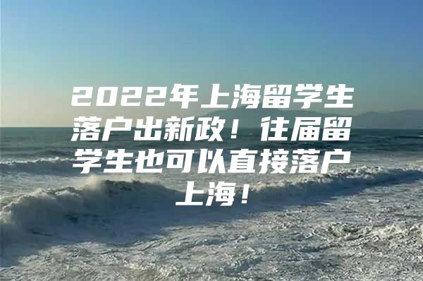 2022年上海留学生落户出新政！往届留学生也可以直接落户上海！