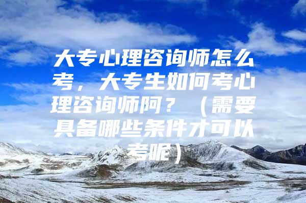 大专心理咨询师怎么考，大专生如何考心理咨询师阿？（需要具备哪些条件才可以考呢）