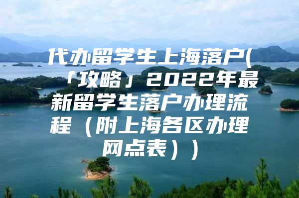 代办留学生上海落户(「攻略」2022年最新留学生落户办理流程（附上海各区办理网点表）)