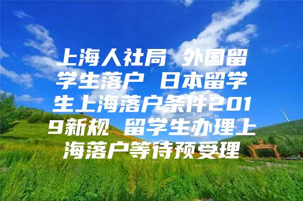 上海人社局 外国留学生落户 日本留学生上海落户条件2019新规 留学生办理上海落户等待预受理