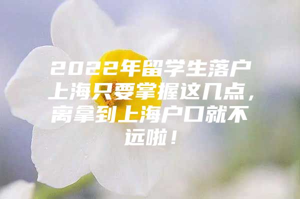 2022年留学生落户上海只要掌握这几点，离拿到上海户口就不远啦！