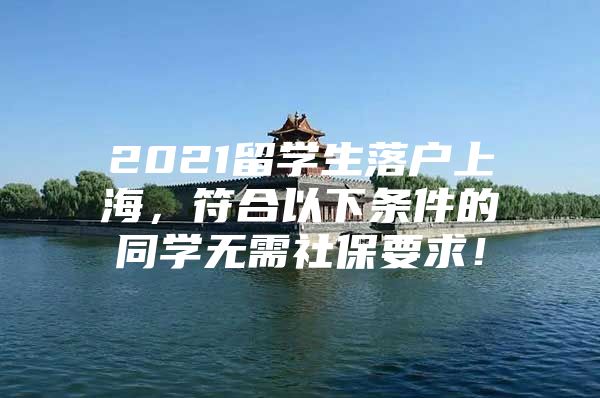 2021留学生落户上海，符合以下条件的同学无需社保要求！