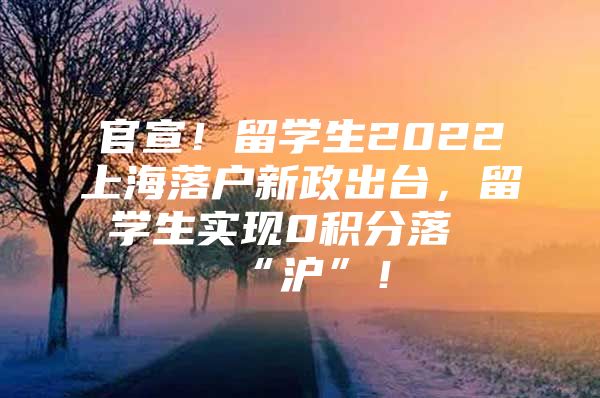 官宣！留学生2022上海落户新政出台，留学生实现0积分落“沪”！