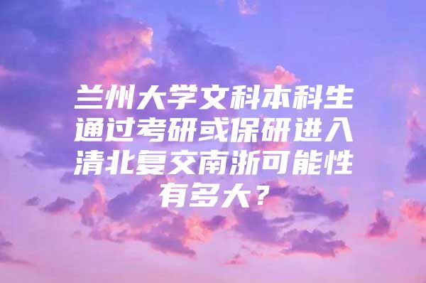 兰州大学文科本科生通过考研或保研进入清北复交南浙可能性有多大？