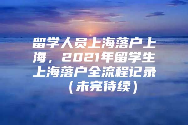 留学人员上海落户上海，2021年留学生上海落户全流程记录 （未完待续）