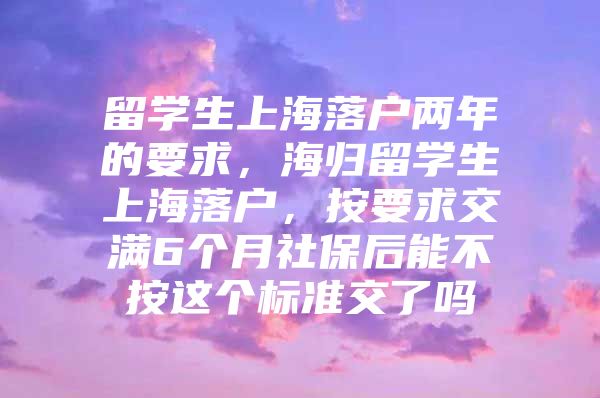 留学生上海落户两年的要求，海归留学生上海落户，按要求交满6个月社保后能不按这个标准交了吗