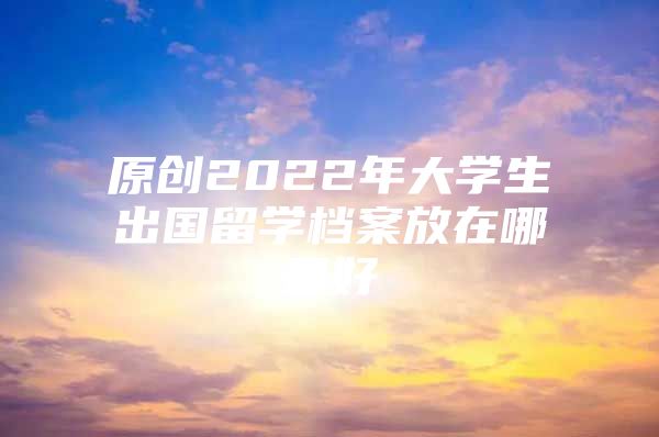 原创2022年大学生出国留学档案放在哪里好