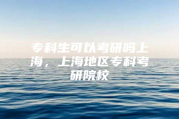 专科生可以考研吗上海，上海地区专科考研院校