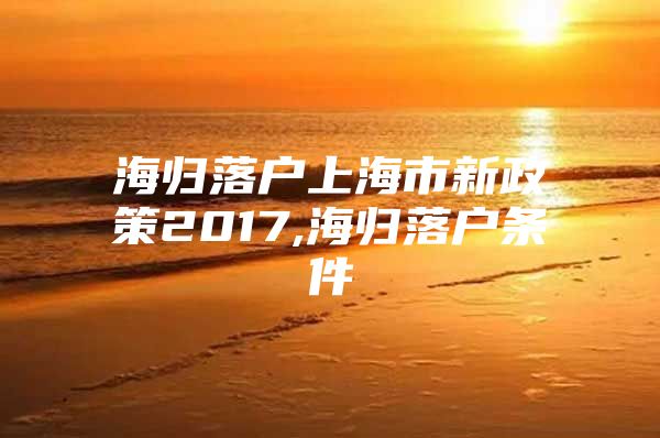 海归落户上海市新政策2017,海归落户条件