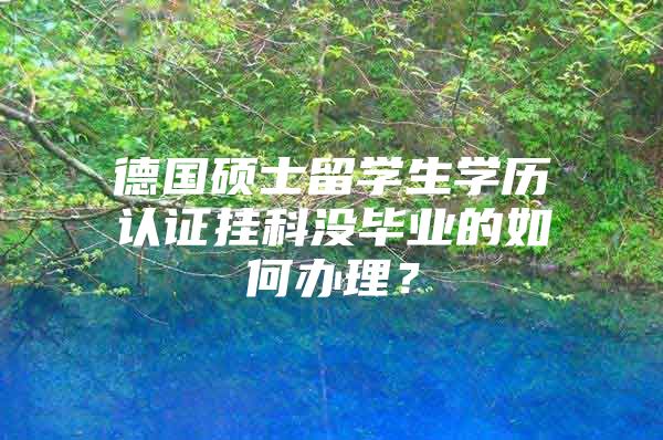 德国硕士留学生学历认证挂科没毕业的如何办理？