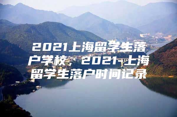 2021上海留学生落户学校，2021-上海留学生落户时间记录