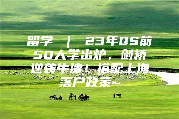 留学 ｜ 23年QS前50大学出炉，剑桥逆袭牛津！搭配上海落户政策~