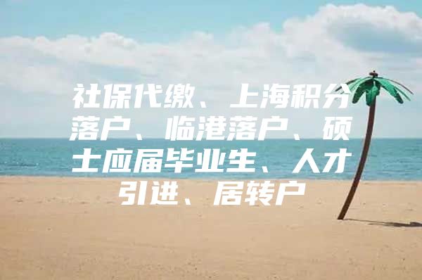 社保代缴、上海积分落户、临港落户、硕士应届毕业生、人才引进、居转户