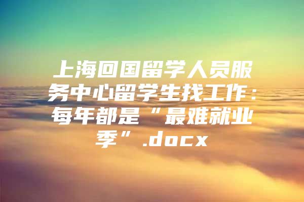 上海回国留学人员服务中心留学生找工作：每年都是“最难就业季”.docx