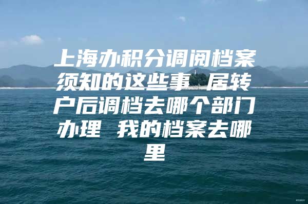 上海办积分调阅档案须知的这些事 居转户后调档去哪个部门办理 我的档案去哪里