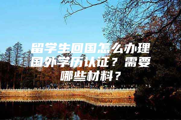 留学生回国怎么办理国外学历认证？需要哪些材料？