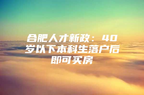 合肥人才新政：40岁以下本科生落户后即可买房