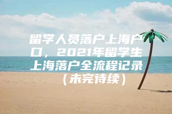 留学人员落户上海户口，2021年留学生上海落户全流程记录 （未完待续）