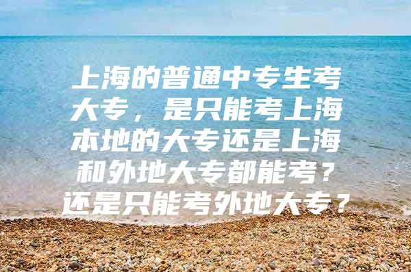 上海的普通中专生考大专，是只能考上海本地的大专还是上海和外地大专都能考？还是只能考外地大专？