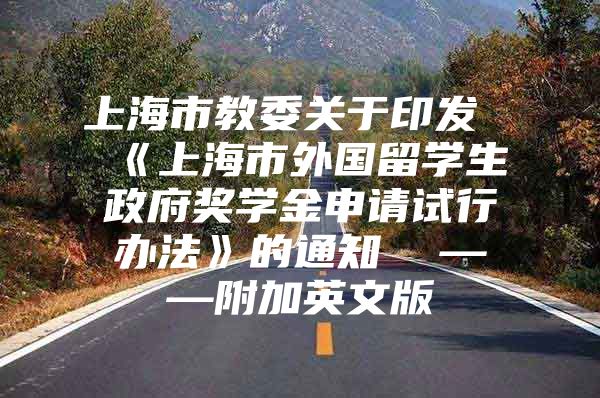 上海市教委关于印发《上海市外国留学生政府奖学金申请试行办法》的通知  ——附加英文版