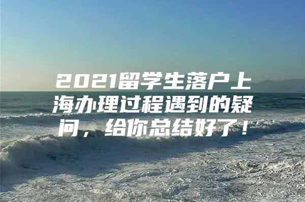 2021留学生落户上海办理过程遇到的疑问，给你总结好了！