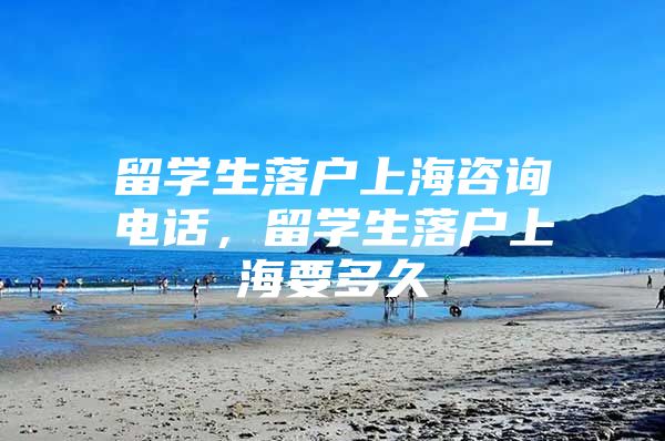 留学生落户上海咨询电话，留学生落户上海要多久