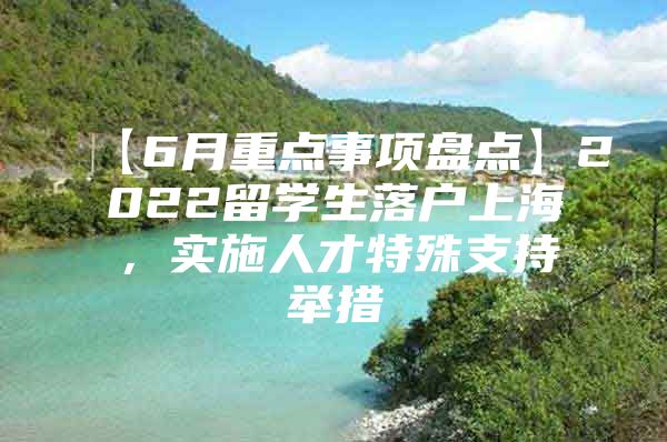 【6月重点事项盘点】2022留学生落户上海，实施人才特殊支持举措