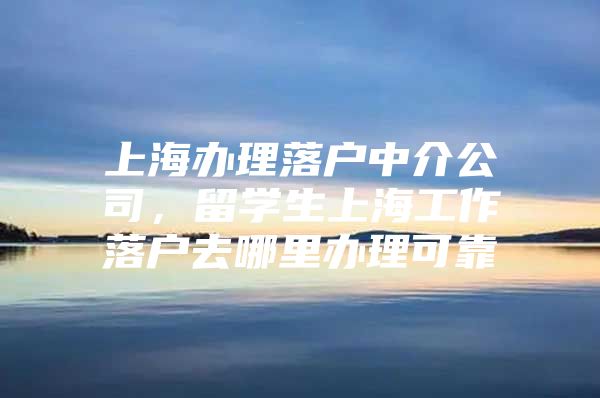 上海办理落户中介公司，留学生上海工作落户去哪里办理可靠