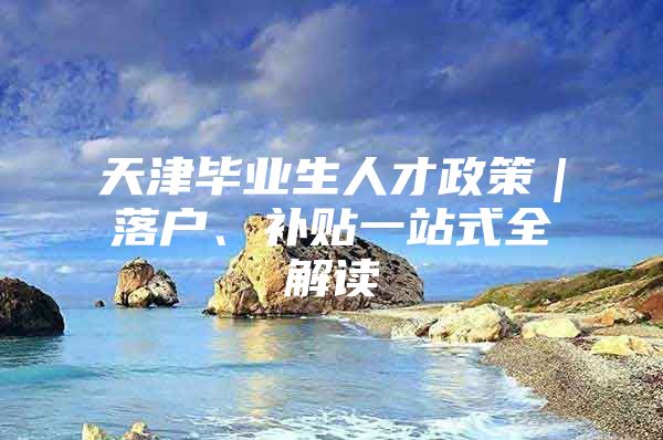 天津毕业生人才政策｜落户、补贴一站式全解读