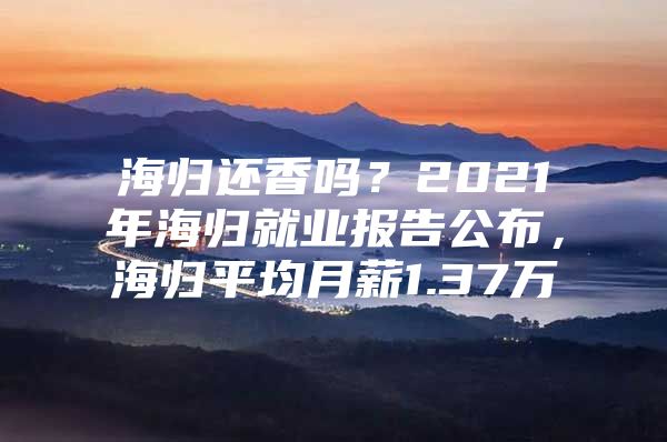 海归还香吗？2021年海归就业报告公布，海归平均月薪1.37万