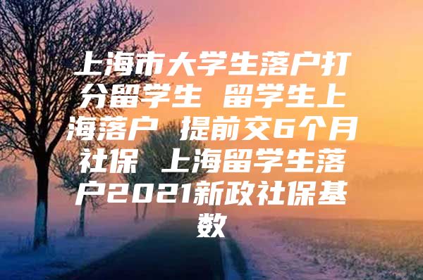 上海市大学生落户打分留学生 留学生上海落户 提前交6个月社保 上海留学生落户2021新政社保基数