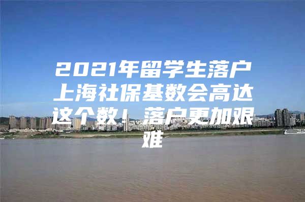 2021年留学生落户上海社保基数会高达这个数！落户更加艰难