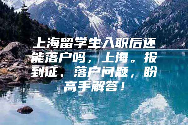 上海留学生入职后还能落户吗，上海。报到证、落户问题，盼高手解答！